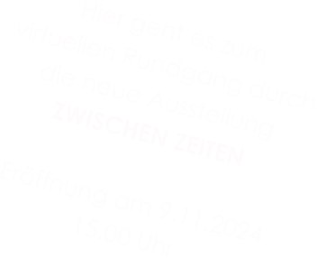 Hier geht es zum  virtuellen Rundgang durch die neue Ausstellung ZWISCHEN ZEITEN  Eröffnung am 9.11.2024 15.00 Uhr